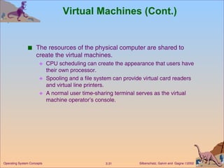 Virtual Machines (Cont.) The resources of the physical computer are shared to create the virtual machines. CPU scheduling can create the appearance that users have their own processor. Spooling and a file system can provide virtual card readers and virtual line printers. A normal user time-sharing terminal serves as the virtual machine operator’s console. 