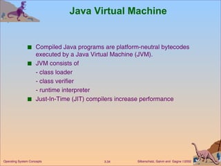 Java Virtual Machine Compiled Java programs are platform-neutral bytecodes executed by a Java Virtual Machine (JVM). JVM consists of - class loader - class verifier - runtime interpreter Just-In-Time (JIT) compilers increase performance 