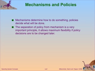 Mechanisms and Policies Mechanisms determine how to do something, policies decide what will be done. The separation of policy from mechanism is a very important principle, it allows maximum flexibility if policy decisions are to be changed later. 