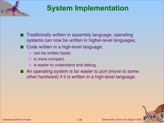 System Implementation Traditionally written in assembly language, operating systems can now be written in higher-level languages. Code written in a high-level language: can be written faster. is more compact. is easier to understand and debug. An operating system is far easier to  port  (move to some other hardware) if it is written in a high-level language. 