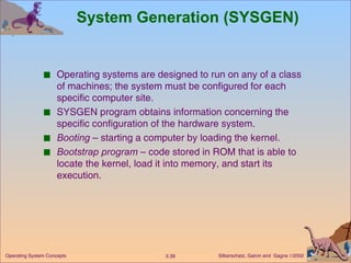 System Generation (SYSGEN) Operating systems are designed to run on any of a class of machines; the system must be configured for each specific computer site. SYSGEN program obtains information concerning the specific configuration of the hardware system. Booting  – starting a computer by loading the kernel. Bootstrap program  – code stored in ROM that is able to locate the kernel, load it into memory, and start its execution. 