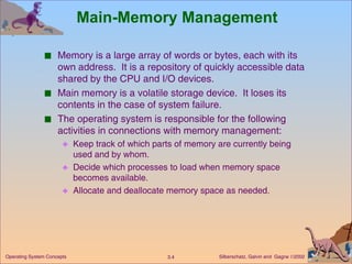 Main-Memory Management Memory is a large array of words or bytes, each with its own address.  It is a repository of quickly accessible data shared by the CPU and I/O devices. Main memory is a volatile storage device.  It loses its contents in the case of system failure. The operating system is responsible for the following activities in connections with memory management: Keep track of which parts of memory are currently being used and by whom. Decide which processes to load when memory space becomes available. Allocate and deallocate memory space as needed. 