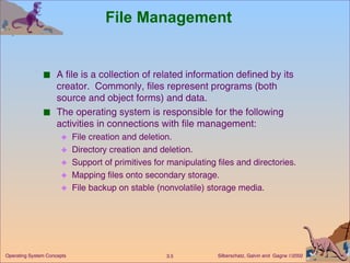 File Management A file is a collection of related information defined by its creator.  Commonly, files represent programs (both source and object forms) and data. The operating system is responsible for the following activities in connections with file management: File creation and deletion. Directory creation and deletion. Support of primitives for manipulating files and directories. Mapping files onto secondary storage. File backup on stable (nonvolatile) storage media. 