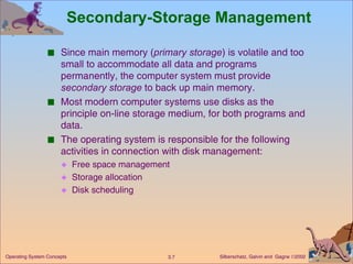 Secondary-Storage Management Since main memory ( primary storage ) is volatile and too small to accommodate all data and programs permanently, the computer system must provide  secondary storage  to back up main memory. Most modern computer systems use disks as the principle on-line storage medium, for both programs and data. The operating system is responsible for the following activities in connection with disk management:  Free space management Storage allocation Disk scheduling 