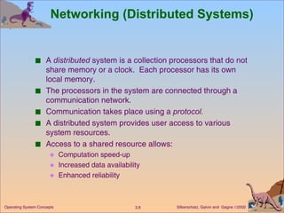 Networking (Distributed Systems) A  distributed  system is a collection processors that do not share memory or a clock.  Each processor has its own local memory. The processors in the system are connected through a communication network. Communication takes place using a  protocol. A distributed system provides user access to various system resources. Access to a shared resource allows: Computation speed-up  Increased data availability Enhanced reliability 