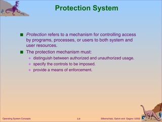 Protection System Protection  refers to a mechanism for controlling access by programs, processes, or users to both system and user resources. The protection mechanism must:  distinguish between authorized and unauthorized usage. specify the controls to be imposed. provide a means of enforcement. 