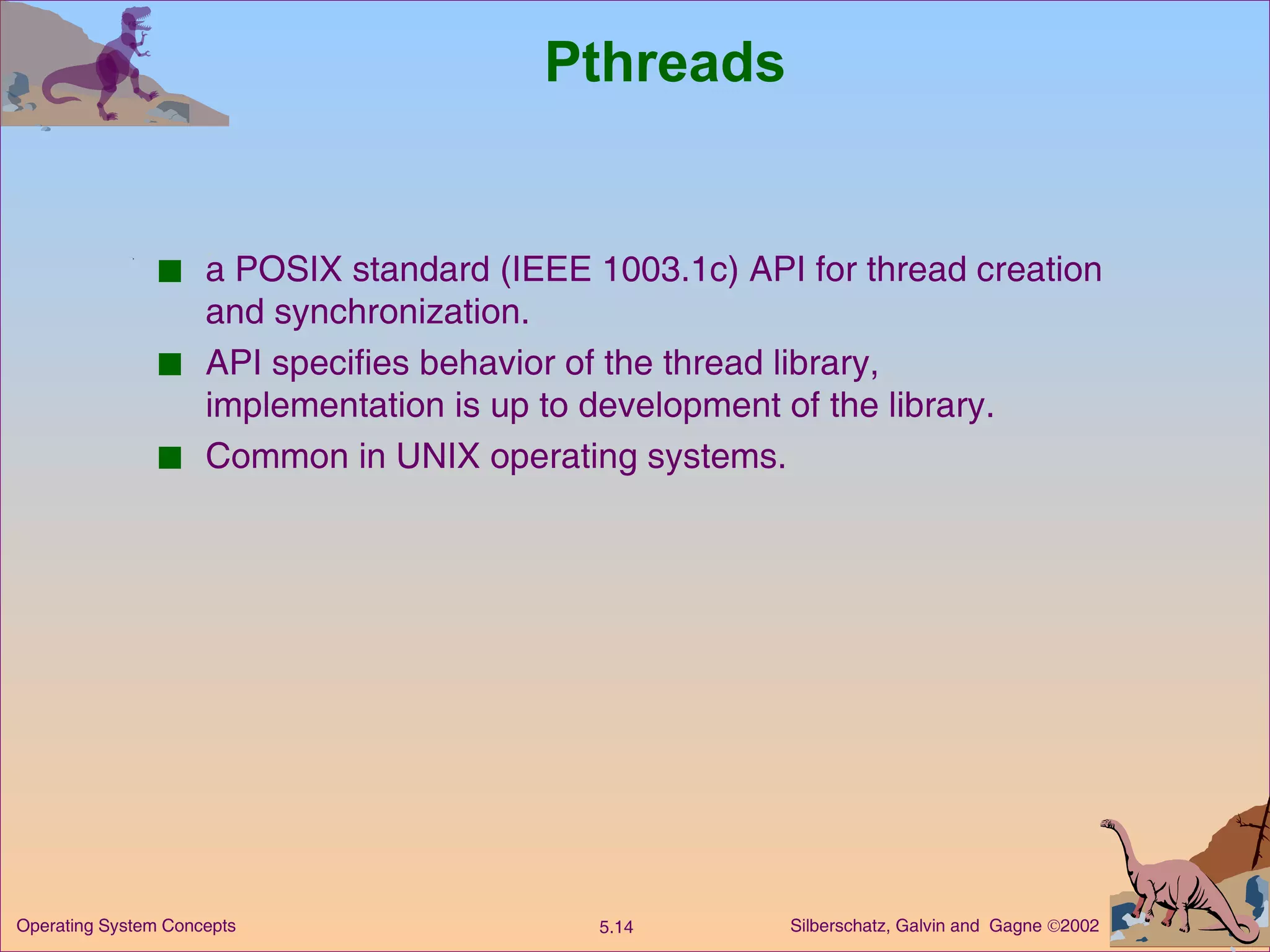 Pthreads a POSIX standard (IEEE 1003.1c) API for thread creation and synchronization. API specifies behavior of the thread library, implementation is up to development of the library. Common in UNIX operating systems. 