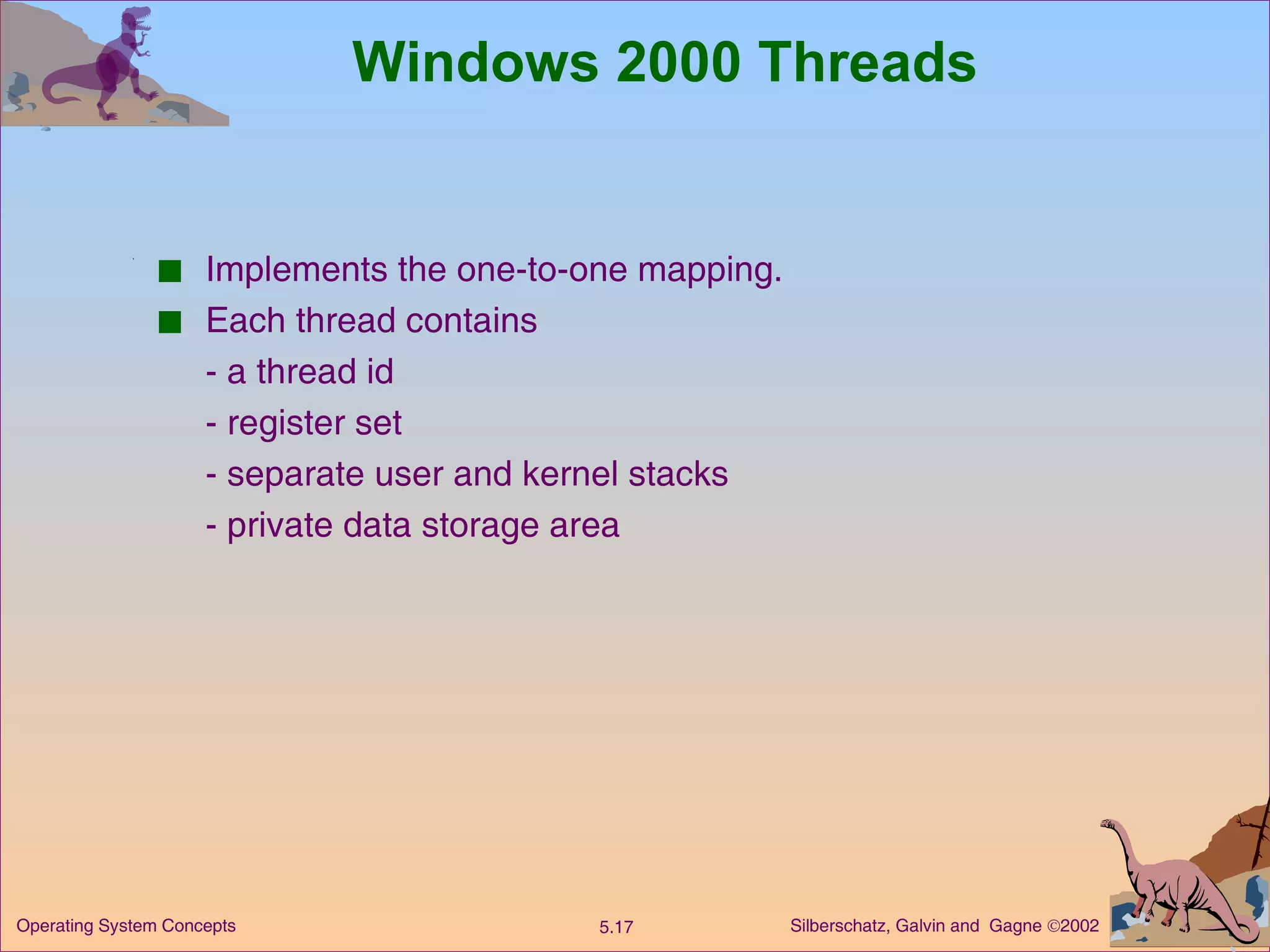 Windows 2000 Threads Implements the one-to-one mapping. Each thread contains - a thread id - register set - separate user and kernel stacks - private data storage area 