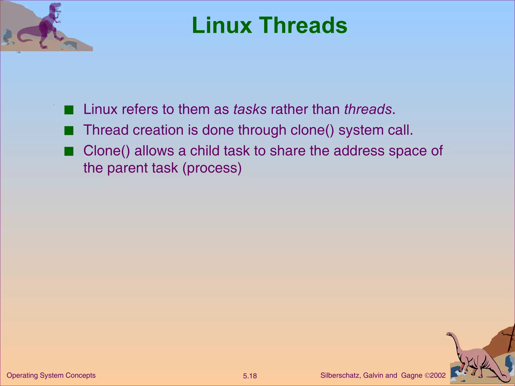 Linux Threads Linux refers to them as  tasks  rather than  threads . Thread creation is done through clone() system call. Clone() allows a child task to share the address space of the parent task (process) 