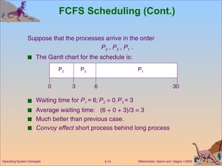 FCFS Scheduling (Cont.) Suppose that the processes arrive in the order   P 2  ,  P 3  ,  P 1  . The Gantt chart for the schedule is: Waiting time for  P 1  =  6 ;   P 2  = 0 ;  P 3  =  3 Average waiting time:  (6 + 0 + 3)/3 = 3 Much better than previous case. Convoy effect  short process behind long process P 1 P 3 P 2 6 3 30 0 