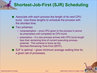 Shortest-Job-First (SJR) Scheduling Associate with each process the length of its next CPU burst.  Use these lengths to schedule the process with the shortest time. Two schemes:  nonpreemptive – once CPU given to the process it cannot be preempted until completes its CPU burst. preemptive – if a new process arrives with CPU burst length less than remaining time of current executing process, preempt.  This scheme is know as the  Shortest-Remaining-Time-First (SRTF). SJF is optimal – gives minimum average waiting time for a given set of processes. 