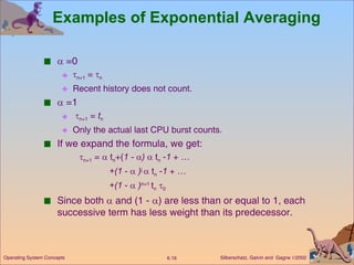 Examples of Exponential Averaging    =0  n+1  =   n Recent history does not count.    =1  n+1  =  t n Only the actual last CPU burst counts. If we expand the formula, we get:  n+1  =    t n +( 1 -   )    t n  - 1  + … +(1  -     ) j    t n  - 1  + … +(1  -     ) n=1  t n    0 Since both    and (1 -   ) are less than or equal to 1, each successive term has less weight than its predecessor. 