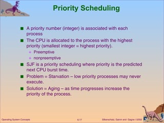 Priority Scheduling A priority number (integer) is associated with each process The CPU is allocated to the process with the highest priority (smallest integer    highest priority). Preemptive nonpreemptive SJF is a priority scheduling where priority is the predicted next CPU burst time. Problem    Starvation – low priority processes may never execute. Solution    Aging – as time progresses increase the priority of the process. 
