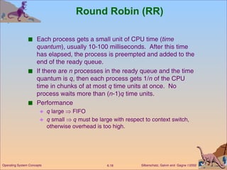 Round Robin (RR) Each process gets a small unit of CPU time ( time quantum ), usually 10-100 milliseconds.  After this time has elapsed, the process is preempted and added to the end of the ready queue. If there are  n  processes in the ready queue and the time quantum is  q , then each process gets 1/ n  of the CPU time in chunks of at most  q  time units at once.  No process waits more than ( n -1) q  time units. Performance q  large    FIFO q  small     q  must be large with respect to context switch, otherwise overhead is too high. 