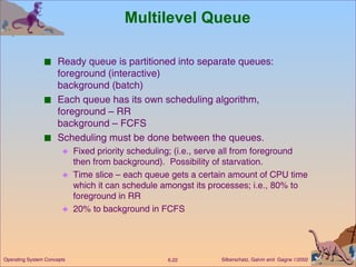 Multilevel Queue Ready queue is partitioned into separate queues: foreground (interactive) background (batch) Each queue has its own scheduling algorithm,  foreground – RR background – FCFS Scheduling must be done between the queues. Fixed priority scheduling; (i.e., serve all from foreground then from background).  Possibility of starvation. Time slice – each queue gets a certain amount of CPU time which it can schedule amongst its processes; i.e., 80% to foreground in RR 20% to background in FCFS  
