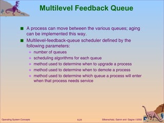Multilevel Feedback Queue A process can move between the various queues; aging can be implemented this way. Multilevel-feedback-queue scheduler defined by the following parameters: number of queues scheduling algorithms for each queue method used to determine when to upgrade a process method used to determine when to demote a process method used to determine which queue a process will enter when that process needs service 