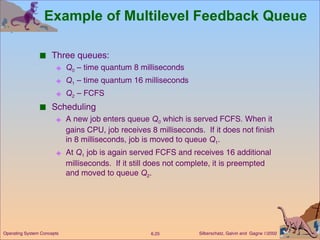 Example of Multilevel Feedback Queue Three queues:  Q 0  – time quantum 8 milliseconds Q 1  – time quantum 16 milliseconds Q 2  – FCFS Scheduling A new job enters queue  Q 0   which is served   FCFS. When it gains CPU, job receives 8 milliseconds.  If it does not finish in 8 milliseconds, job is moved to queue  Q 1 . At  Q 1  job is again served FCFS and receives 16 additional milliseconds.  If it still does not complete, it is preempted and moved to queue  Q 2 . 