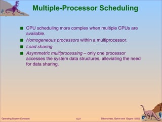 Multiple-Processor Scheduling CPU scheduling more complex when multiple CPUs are available. Homogeneous processors  within a multiprocessor. Load sharing   Asymmetric multiprocessing  – only one processor accesses the system data structures, alleviating the need for data sharing. 