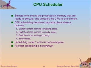 CPU Scheduler Selects from among the processes in memory that are ready to execute, and allocates the CPU to one of them. CPU scheduling decisions may take place when a process: 1. Switches from running to waiting state. 2. Switches from running to ready state. 3. Switches from waiting to ready. 4. Terminates. Scheduling under 1 and 4 is  nonpreemptive . All other scheduling is  preemptive. 
