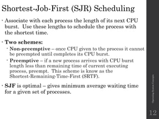 Shortest-Job-First (SJR) Scheduling
• Associate with each process the length of its next CPU
burst. Use these lengths to schedule the process with
the shortest time.
• Two schemes:
 Non-preemptive – once CPU given to the process it cannot
be preempted until completes its CPU burst.
 Preemptive – if a new process arrives with CPU burst
length less than remaining time of current executing
process, preempt. This scheme is know as the
Shortest-Remaining-Time-First (SRTF).
• SJF is optimal – gives minimum average waiting time
for a given set of processes.
Operating
System
Concepts
12
 