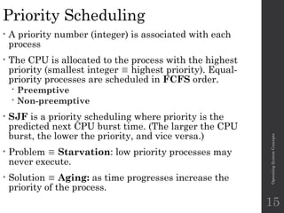 Priority Scheduling
• A priority number (integer) is associated with each
process
• The CPU is allocated to the process with the highest
priority (smallest integer  highest priority). Equal-
priority processes are scheduled in FCFS order.
 Preemptive
 Non-preemptive
• SJF is a priority scheduling where priority is the
predicted next CPU burst time. (The larger the CPU
burst, the lower the priority, and vice versa.)
• Problem  Starvation: low priority processes may
never execute.
• Solution  Aging: as time progresses increase the
priority of the process.
Operating
System
Concepts
15
 