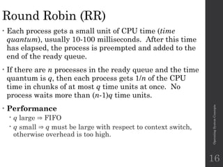 Round Robin (RR)
• Each process gets a small unit of CPU time (time
quantum), usually 10-100 milliseconds. After this time
has elapsed, the process is preempted and added to the
end of the ready queue.
• If there are n processes in the ready queue and the time
quantum is q, then each process gets 1/n of the CPU
time in chunks of at most q time units at once. No
process waits more than (n-1)q time units.
• Performance
 q large  FIFO
 q small  q must be large with respect to context switch,
otherwise overhead is too high.
Operating
System
Concepts
16
 