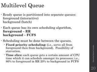 Multilevel Queue
• Ready queue is partitioned into separate queues:
foreground (interactive)
background (batch)
• Each queue has its own scheduling algorithm,
foreground – RR
background – FCFS
• Scheduling must be done between the queues.
 Fixed priority scheduling: (i.e., serve all from
foreground then from background). Possibility of
starvation.
 Time slice: each queue gets a certain amount of CPU
time which it can schedule amongst its processes; i.e.,
80% to foreground in RR 20% to background in FCFS
Operating
System
Concepts
20
 
