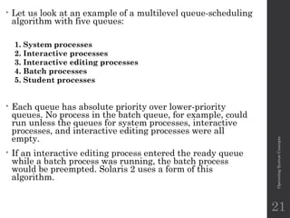 • Let us look at an example of a multilevel queue-scheduling
algorithm with five queues:
1. System processes
2. Interactive processes
3. Interactive editing processes
4. Batch processes
5. Student processes
• Each queue has absolute priority over lower-priority
queues. No process in the batch queue, for example, could
run unless the queues for system processes, interactive
processes, and interactive editing processes were all
empty.
• If an interactive editing process entered the ready queue
while a batch process was running, the batch process
would be preempted. Solaris 2 uses a form of this
algorithm.
Operating
System
Concepts
21
 