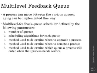 Multilevel Feedback Queue
• A process can move between the various queues;
aging can be implemented this way.
• Multilevel-feedback-queue scheduler defined by the
following parameters:
1. number of queues
2. scheduling algorithms for each queue
3. method used to determine when to upgrade a process
4. method used to determine when to demote a process
5. method used to determine which queue a process will
enter when that process needs service
Operating
System
Concepts
23
 