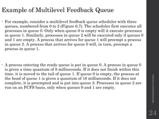 Example of Multilevel Feedback Queue
• For example, consider a multilevel feedback queue scheduler with three
queues, numbered from 0 to 2 (Figure 6.7). The scheduler first executes all
processes in queue 0. Only when queue 0 is empty will it execute processes
in queue 1. Similarly, processes in queue 2 will be executed only if queues 0
and 1 are empty. A process that arrives for queue 1 will preempt a process
in queue 2. A process that arrives for queue 0 will, in turn, preempt a
process in queue 1.
• A process entering the ready queue is put in queue 0. A process in queue 0
is given a time quantum of 8 milliseconds. If it does not finish within this
time, it is moved to the tail of queue 1. If queue 0 is empty, the process at
the head of queue 1 is given a quantum of 16 milliseconds. If it does not
complete, it is preempted and is put into queue 2. Processes in queue 2 are
run on an FCFS basis, only when queues 0 and 1 are empty.
Operating
System
Concepts
24
 