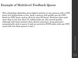 Example of Multilevel Feedback Queue
• This scheduling algorithm gives highest priority to any process with a CPU
burst of 8 milliseconds or less. Such a process will quickly get the CPU,
finish its CPU burst, and go off to its next I/O burst. Processes that need
more than 8, but less than 16, milliseconds are also served quickly,
although with lower priority than shorter processes. Long processes
automatically sink to queue 2 and are served in FCFS order with any CPU
cycles left over from queues 0 and 1.
Operating
System
Concepts
25
 