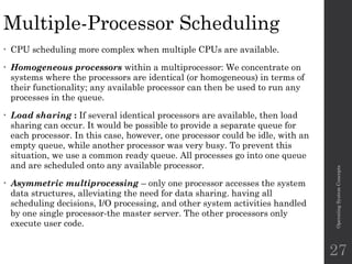 Multiple-Processor Scheduling
• CPU scheduling more complex when multiple CPUs are available.
• Homogeneous processors within a multiprocessor: We concentrate on
systems where the processors are identical (or homogeneous) in terms of
their functionality; any available processor can then be used to run any
processes in the queue.
• Load sharing : If several identical processors are available, then load
sharing can occur. It would be possible to provide a separate queue for
each processor. In this case, however, one processor could be idle, with an
empty queue, while another processor was very busy. To prevent this
situation, we use a common ready queue. All processes go into one queue
and are scheduled onto any available processor.
• Asymmetric multiprocessing – only one processor accesses the system
data structures, alleviating the need for data sharing. having all
scheduling decisions, I/O processing, and other system activities handled
by one single processor-the master server. The other processors only
execute user code.
Operating
System
Concepts
27
 