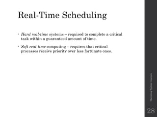 Real-Time Scheduling
• Hard real-time systems – required to complete a critical
task within a guaranteed amount of time.
• Soft real-time computing – requires that critical
processes receive priority over less fortunate ones.
Operating
System
Concepts
28
 