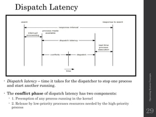 Dispatch Latency
• Dispatch latency – time it takes for the dispatcher to stop one process
and start another running.
• The conflict phase of dispatch latency has two components:
 1. Preemption of any process running in the kernel
 2. Release by low-priority processes resources needed by the high-priority
process
Operating
System
Concepts
29
 