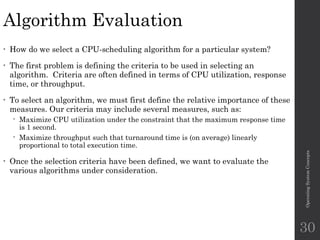 Algorithm Evaluation
• How do we select a CPU-scheduling algorithm for a particular system?
• The first problem is defining the criteria to be used in selecting an
algorithm. Criteria are often defined in terms of CPU utilization, response
time, or throughput.
• To select an algorithm, we must first define the relative importance of these
measures. Our criteria may include several measures, such as:
 Maximize CPU utilization under the constraint that the maximum response time
is 1 second.
 Maximize throughput such that turnaround time is (on average) linearly
proportional to total execution time.
• Once the selection criteria have been defined, we want to evaluate the
various algorithms under consideration.
Operating
System
Concepts
30
 