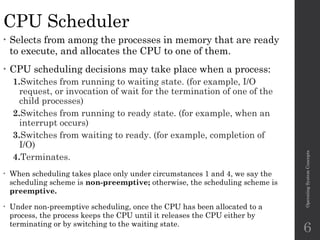 CPU Scheduler
• Selects from among the processes in memory that are ready
to execute, and allocates the CPU to one of them.
• CPU scheduling decisions may take place when a process:
1.Switches from running to waiting state. (for example, I/O
request, or invocation of wait for the termination of one of the
child processes)
2.Switches from running to ready state. (for example, when an
interrupt occurs)
3.Switches from waiting to ready. (for example, completion of
I/O)
4.Terminates.
• When scheduling takes place only under circumstances 1 and 4, we say the
scheduling scheme is non-preemptive; otherwise, the scheduling scheme is
preemptive.
• Under non-preemptive scheduling, once the CPU has been allocated to a
process, the process keeps the CPU until it releases the CPU either by
terminating or by switching to the waiting state.
Operating
System
Concepts
6
 