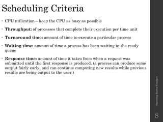 Scheduling Criteria
• CPU utilization – keep the CPU as busy as possible
• Throughput: of processes that complete their execution per time unit
• Turnaround time: amount of time to execute a particular process
• Waiting time: amount of time a process has been waiting in the ready
queue
• Response time: amount of time it takes from when a request was
submitted until the first response is produced. (a process can produce some
output fairly early, and can continue computing new results while previous
results are being output to the user.)
Operating
System
Concepts
8
 