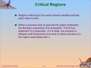 Critical Regions Regions referring to the same shared variable exclude each other in time. When a process tries to execute the region statement, the Boolean expression  B  is evaluated.  If  B  is true, statement  S  is executed.  If it is false, the process is delayed until  B  becomes true and no other process is in the region associated with  v . 
