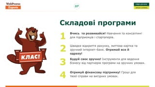 Складові програми
Вчись та розвивайся! Навчання та консалтинг
для підприємців і стартаперів.1
Швидке відкриття рахунку, миттєва картка та
зручний інтернет–банк. Отримай все й
одразу!
2
Будуй своє зручно! Інструменти для ведення
бізнесу від партнерів програми на зручних умовах.3
Отримуй фінансову підтримку! Гроші для
твоєї справи на вигідних умовах.4
 