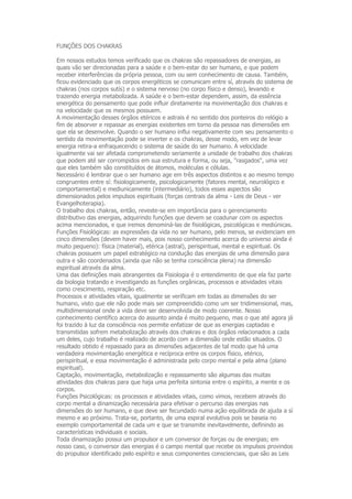 FUNÇÕES DOS CHAKRAS

Em nossos estudos temos verificado que os chakras são repassadores de energias, as
quais vão ser direcionadas para a saúde e o bem-estar do ser humano, e que podem
receber interferências da própria pessoa, com ou sem conhecimento de causa. Também,
ficou evidenciado que os corpos energéticos se comunicam entre sí, através do sistema de
chakras (nos corpos sutís) e o sistema nervoso (no corpo físico e denso), levando e
trazendo energia metabolizada. A saúde e o bem-estar dependem, assim, da essência
energética do pensamento que pode influir diretamente na movimentação dos chakras e
na velocidade que os mesmos possuem.
A movimentação desses órgãos etéricos e astrais é no sentido dos ponteiros do relógio a
fim de absorver e repassar as energias existentes em torno da pessoa nas dimensões em
que ela se desenvolve. Quando o ser humano influi negativamente com seu pensamento o
sentido da movimentação pode se inverter e os chakras, desse modo, em vez de levar
energia retira-a enfraquecendo o sistema de saúde do ser humano. A velocidade
igualmente vai ser afetada comprometendo seriamente a unidade de trabalho dos chakras
que podem até ser corrompidos em sua estrutura e forma, ou seja, "rasgados", uma vez
que eles também são constituídos de átomos, moléculas e células.
Necessário é lembrar que o ser humano age em três aspectos distintos e ao mesmo tempo
congruentes entre sí: fisiologicamente, psicologicamente (fatores mental, neurológico e
comportamental) e mediunicamente (intermediário), todos esses aspectos são
dimensionados pelos impulsos espirituais (forças centrais da alma - Leis de Deus - ver
Evangelhoterapia).
O trabalho dos chakras, então, reveste-se em importância para o gerenciamento
distributivo das energias, adquirindo funções que devem se coadunar com os aspectos
acima mencionados, e que iremos denominá-las de fisiológicas, psicológicas e mediúnicas.
Funções Fisiológicas: as expressões da vida no ser humano, pelo menos, se evidenciam em
cinco dimensões (devem haver mais, pois nosso conhecimento acerca do universo ainda é
muito pequeno): física (material), etérica (astral), perispiritual, mental e espiritual. Os
chakras possuem um papel estratégico na condução das energias de uma dimensão para
outra e são coordenados (ainda que não se tenha consciência plena) na dimensão
espiritual através da alma.
Uma das definições mais abrangentes da Fisiologia é o entendimento de que ela faz parte
da biologia tratando e investigando as funções orgânicas, processos e atividades vitais
como crescimento, respiração etc.
Processos e atividades vitais, igualmente se verificam em todas as dimensões do ser
humano, visto que ele não pode mais ser compreendido como um ser tridimensional, mas,
multidimensional onde a vida deve ser desenvolvida de modo coerente. Nosso
conhecimento científico acerca do assunto ainda é muito pequeno, mas o que até agora já
foi trazido à luz da consciência nos permite enfatizar de que as energias captadas e
transmitidas sofrem metabolização através dos chakras e dos órgãos relacionados a cada
um deles, cujo trabalho é realizado de acordo com a dimensão onde estão situados. O
resultado obtido é repassado para as dimensões adjacentes de tal modo que há uma
verdadeira movimentação energética e recíproca entre os corpos físico, etérico,
perispiritual, e essa movimentação é administrada pelo corpo mental e pela alma (plano
espiritual).
Captação, movimentação, metabolização e repassamento são algumas das muitas
atividades dos chakras para que haja uma perfeita sintonia entre o espírito, a mente e os
corpos.
Funções Psicológicas: os processos e atividades vitais, como vimos, recebem através do
corpo mental a dinamização necessária para efetivar o percurso das energias nas
dimensões do ser humano, e que deve ser fecundado numa ação equilibrada de ajuda a sí
mesmo e ao próximo. Trata-se, portanto, de uma espiral evolutiva pois se baseia no
exemplo comportamental de cada um e que se transmite inevitavelmente, definindo as
características individuais e sociais.
Toda dinamização possui um propulsor e um conversor de forças ou de energias; em
nosso caso, o conversor das energias é o campo mental que recebe os impulsos provindos
do propulsor identificado pelo espírito e seus componentes conscienciais, que são as Leis
 