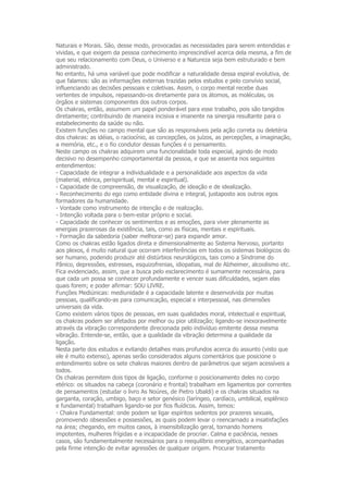 Naturais e Morais. São, desse modo, provocadas as necessidades para serem entendidas e
vividas, e que exigem da pessoa conhecimento imprescindível acerca dela mesma, a fim de
que seu relacionamento com Deus, o Universo e a Natureza seja bem estruturado e bem
administrado.
No entanto, há uma variável que pode modificar a naturalidade dessa espiral evolutiva, de
que falamos: são as informações externas trazidas pelos estudos e pelo convívio social,
influenciando as decisões pessoais e coletivas. Assim, o corpo mental recebe duas
vertentes de impulsos, repassando-os diretamente para os átomos, as moléculas, os
órgãos e sistemas componentes dos outros corpos.
Os chakras, então, assumem um papel ponderável para esse trabalho, pois são tangidos
diretamente; contribuindo de maneira incisiva e imanente na sinergia resultante para o
estabelecimento da saúde ou não.
Existem funções no campo mental que são as responsáveis pela ação correta ou deletéria
dos chakras: as idéias, o raciocínio, as concepções, os juízos, as percepções, a imaginação,
a memória, etc., e o fio condutor dessas funções é o pensamento.
Neste campo os chakras adquirem uma funcionalidade toda especial, agindo de modo
decisivo no desempenho comportamental da pessoa, e que se assenta nos seguintes
entendimentos:
- Capacidade de integrar a individualidade e a personalidade aos aspectos da vida
(material, etérica, perispiritual, mental e espiritual).
- Capacidade de compreensão, de visualização, de ideação e de idealização.
- Reconhecimento do ego como entidade divina e integral, justaposto aos outros egos
formadores da humanidade.
- Vontade como instrumento de intenção e de realização.
- Intenção voltada para o bem-estar próprio e social.
- Capacidade de conhecer os sentimentos e as emoções, para viver plenamente as
energias prazerosas da existência, tais, como as físicas, mentais e espirituais.
- Formação da sabedoria (saber melhorar-se) para expandir amor.
Como os chakras estão ligados direta e dimensionalmente ao Sistema Nervoso, portanto
aos plexos, é muito natural que ocorram interferências em todos os sistemas biológicos do
ser humano, podendo produzir até distúrbios neurológicos, tais como a Síndrome do
Pânico, depressões, estresses, esquizofrenias, idiopatias, mal de Alzheimer, alcoolismo etc.
Fica evidenciado, assim, que a busca pelo esclarecimento é sumamente necessária, para
que cada um possa se conhecer profundamente e vencer suas dificuldades, sejam elas
quais forem; e poder afirmar: SOU LIVRE.
Funções Mediúnicas: mediunidade é a capacidade latente e desenvolvida por muitas
pessoas, qualificando-as para comunicação, especial e interpessoal, nas dimensões
universais da vida.
Como existem vários tipos de pessoas, em suas qualidades moral, intelectual e espiritual,
os chakras podem ser afetados por melhor ou pior utilização; ligando-se inexoravelmente
através da vibração correspondente direcionada pelo indivíduo emitente dessa mesma
vibração. Entende-se, então, que a qualidade da vibração determina a qualidade da
ligação.
Nesta parte dos estudos e evitando detalhes mais profundos acerca do assunto (visto que
ele é muito extenso), apenas serão considerados alguns comentários que posicione o
entendimento sobre os sete chakras maiores dentro de parâmetros que sejam acessíveis a
todos.
Os chakras permitem dois tipos de ligação, conforme o posicionamento deles no corpo
etérico: os situados na cabeça (coronário e frontal) trabalham em ligamentos por correntes
de pensamentos (estudar o livro As Noúres, de Pietro Ubaldi) e os chakras situados na
garganta, coração, umbigo, baço e setor genésico (laríngeo, cardíaco, umbilical, esplênico
e fundamental) trabalham ligando-se por fios fluídicos. Assim, temos:
- Chakra Fundamental: onde podem se ligar espíritos sedentos por prazeres sexuais,
promovendo obsessões e possessões, as quais podem levar o reencarnado a insatisfações
na área; chegando, em muitos casos, à insensibilização geral, tornando homens
impotentes, mulheres frígidas e a incapacidade de procriar. Calma e paciência, nesses
casos, são fundamentalmente necessários para o reequilíbrio energético, acompanhadas
pela firme intenção de evitar agressões de qualquer origem. Procurar tratamento
 