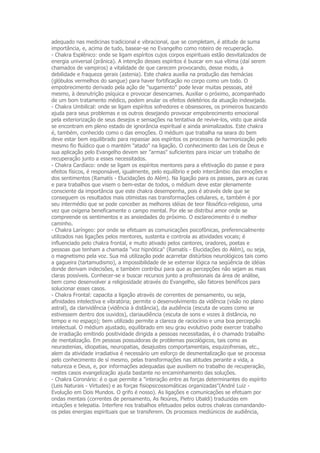 adequado nas medicinas tradicional e vibracional, que se completam, é atitude de suma
importância, e, acima de tudo, basear-se no Evangelho como roteiro de recuperação.
- Chakra Esplênico: onde se ligam espíritos cujos corpos espirituais estão desvitalizados de
energia universal (prânica). A intenção desses espíritos é buscar em sua vítima (daí serem
chamados de vampiros) a vitalidade de que carecem provocando, desse modo, a
debilidade e fraqueza gerais (astenia). Este chakra auxilia na produção das hemácias
(glóbulos vermelhos do sangue) para haver fortificação no corpo como um todo. O
empobrecimento derivado pela ação de "sugamento" pode levar muitas pessoas, até
mesmo, à desnutrição psíquica e provocar desencarnes. Auxiliar o próximo, acompanhado
de um bom tratamento médico, podem anular os efeitos deletérios da atuação indesejada.
- Chakra Umbilical: onde se ligam espíritos sofredores e obsessores, os primeiros buscando
ajuda para seus problemas e os outros desejando provocar empobrecimento emocional
pela exteriorização de seus desejos e sensações na tentativa de revive-los, visto que ainda
se encontram em pleno estado de ignorância espiritual e ainda animalizados. Este chakra
é, também, conhecido como o das emoções. O médium que trabalha na seara do bem
deve estar bem equilibrado para repassar aos espíritos os processos de harmonização pelo
mesmo fio fluídico que o mantém "atado" na ligação. O conhecimento das Leis de Deus e
sua aplicação pelo Evangelho devem ser "armas" suficientes para iniciar um trabalho de
recuperação junto a esses necessitados.
- Chakra Cardíaco: onde se ligam os espíritos mentores para a efetivação do passe e para
efeitos físicos, é responsável, igualmente, pelo equilíbrio e pelo intercâmbio das emoções e
dos sentimentos (Ramatís - Elucidações do Além). Na ligação para os passes, para as curas
e para trabalhos que visem o bem-estar de todos, o médium deve estar plenamente
consciente da importância que este chakra desempenha, pois é através dele que se
conseguem os resultados mais otimistas nas transformações celulares, e, também é por
seu intermédio que se pode conceber as melhores idéias de teor filosófico-religioso, uma
vez que oxigena beneficamente o campo mental. Por ele se distribui amor onde se
compreende os sentimentos e as ansiedades do próximo. O esclarecimento é o melhor
caminho.
- Chakra Laríngeo: por onde se efetuam as comunicações psicofônicas, preferencialmente
utilizados nas ligações pelos mentores, sustenta e controla as atividades vocais; é
influenciado pelo chakra frontal, e muito ativado pelos cantores, oradores, poetas e
pessoas que tenham a chamada "voz hipnótica" (Ramatís - Elucidações do Além), ou seja,
o magnetismo pela voz. Sua má utilização pode acarretar distúrbios neurológicos tais como
a gagueira (tartamudismo), a impossibilidade de se externar lógica na seqüência de idéias
donde derivam indecisões, e também contribui para que as percepções não sejam as mais
claras possíveis. Conhecer-se e buscar recursos junto a profissionais da área de análise,
bem como desenvolver a religiosidade através do Evangelho, são fatores benéficos para
solucionar esses casos.
- Chakra Frontal: capacita a ligação através de correntes de pensamento, ou seja,
afinidades intelectiva e vibratória; permite o desenvolvimento da vidência (visão no plano
astral), da clarividência (vidência à distância), da audiência (escuta de vozes como se
estivessem dentro dos ouvidos), clariaudiência (escuta de sons e vozes à distância, no
tempo e no espaço); bem utilizado permite a clareza de raciocínio e uma boa percepção
intelectual. O médium ajustado, equilibrado em seu grau evolutivo pode exercer trabalho
de irradiação emitindo positividade dirigida a pessoas necessitadas, é o chamado trabalho
de mentalização. Em pessoas possuidoras de problemas psicológicos, tais como as
neurastenias, idiopatias, neuropatias, desajustes comportamentais, esquizofrenias, etc.,
alem da atividade irradiativa é necessário um esforço de desmentalização que se processa
pelo conhecimento de sí mesmo, pelas transformações nas atitudes perante a vida, a
natureza e Deus, e, por informações adequadas que auxiliem no trabalho de recuperação,
nestes casos evangelização ajuda bastante no encaminhamento das soluções.
- Chakra Coronário: é o que permite a "interação entre as forças determinantes do espírito
(Leis Naturais - Virtudes) e as forças fisiopsicossomáticas organizadas"(André Luiz -
Evolução em Dois Mundos. O grifo é nosso). As ligações e comunicações se efetuam por
ondas mentais (correntes de pensamento, As Noúres, Pietro Ubaldi) traduzidas em
intuições e telepatia. Interfere nos trabalhos efetuados pelos outros chakras comandando-
os pelas energias espirituais que se transferem. Os processos mediúnicos de audiência,
 