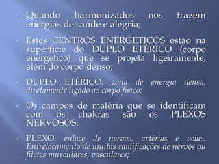  Quando harmonizados nos trazem
energias de saúde e alegria;
 Estes CENTROS ENERGÉTICOS estão na
superfície do DUPLO ETÉRICO (corpo
energético) que se projeta ligeiramente,
além do corpo denso;
 DUPLO ETÉRICO: zona de energia densa,
diretamente ligado ao corpo físico;
 Os campos de matéria que se identificam
com os chakras são os PLEXOS
NERVOSOS;
 PLEXO: enlace de nervos, artérias e veias.
Entrelaçamento de muitas ramificações de nervos ou
filetes musculares, vasculares;
 