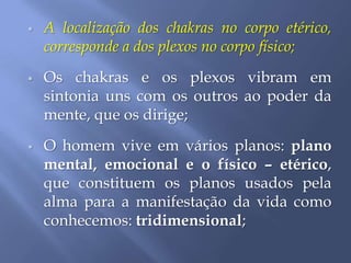  A localização dos chakras no corpo etérico,
corresponde a dos plexos no corpo físico;
 Os chakras e os plexos vibram em
sintonia uns com os outros ao poder da
mente, que os dirige;
 O homem vive em vários planos: plano
mental, emocional e o físico – etérico,
que constituem os planos usados pela
alma para a manifestação da vida como
conhecemos: tridimensional;
 