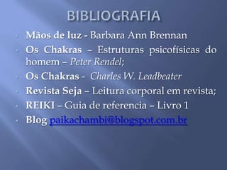  Mãos de luz - Barbara Ann Brennan
 Os Chakras – Estruturas psicofísicas do
homem – Peter Rendel;
 Os Chakras - Charles W. Leadbeater
 Revista Seja – Leitura corporal em revista;
 REIKI – Guia de referencia – Livro 1
 Blog paikachambi@blogspot.com.br
 