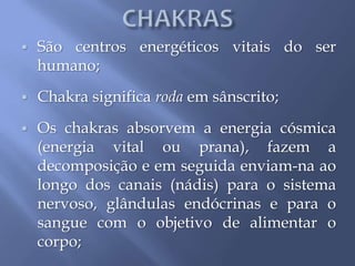  São centros energéticos vitais do ser
humano;
 Chakra significa roda em sânscrito;
 Os chakras absorvem a energia cósmica
(energia vital ou prana), fazem a
decomposição e em seguida enviam-na ao
longo dos canais (nádis) para o sistema
nervoso, glândulas endócrinas e para o
sangue com o objetivo de alimentar o
corpo;
 