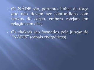  Os NÁDIS são, portanto, linhas de força
que não devem ser confundidas com
nervos do corpo, embora estejam em
relação com eles;
 Os chakras são formados pela junção de
“NÁDIS” (canais energéticos).
 