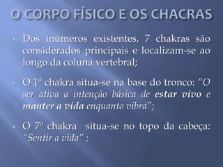  Dos inúmeros existentes, 7 chakras são
considerados principais e localizam-se ao
longo da coluna vertebral;
 O 1º chakra situa-se na base do tronco: “O
ser ativa a intenção básica de estar vivo e
manter a vida enquanto vibra”;
 O 7º chakra situa-se no topo da cabeça:
“Sentir a vida” ;
 