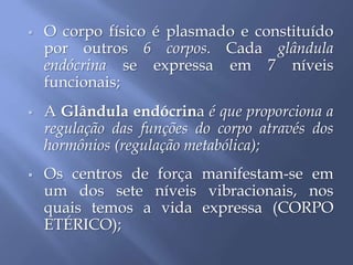  O corpo físico é plasmado e constituído
por outros 6 corpos. Cada glândula
endócrina se expressa em 7 níveis
funcionais;
 A Glândula endócrina é que proporciona a
regulação das funções do corpo através dos
hormônios (regulação metabólica);
 Os centros de força manifestam-se em
um dos sete níveis vibracionais, nos
quais temos a vida expressa (CORPO
ETÉRICO);
 