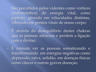  São percebidos pelos videntes como vórtices
(redemoinhos) de energia vital, como
espirais, girando em velocidades distintas,
vibrando em pontos vitais de nosso corpo;
 É através do desequilíbrio destes chakras
que as pessoas adoecem e perdem a ligação
com o divino;
 É comum ver as pessoas somatizando e
transformando em energias negativas como
depressão, raiva, solidão, em doenças físicas
como câncer e outras graves doenças;
 